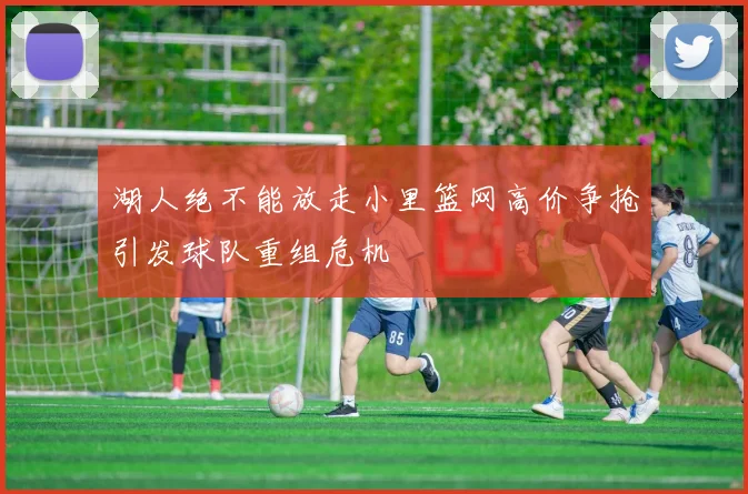 湖人绝不能放走小里篮网高价争抢引发球队重组危机
