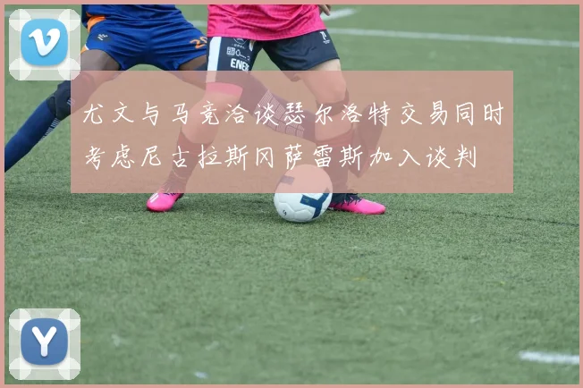 尤文与马竞洽谈瑟尔洛特交易同时考虑尼古拉斯冈萨雷斯加入谈判