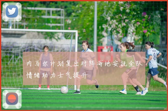 内马尔计划复出对阵海地安抚全队情绪助力士气提升