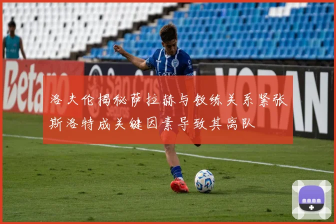 洛夫伦揭秘萨拉赫与教练关系紧张斯洛特成关键因素导致其离队