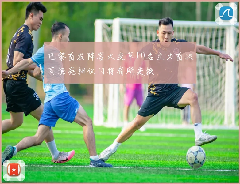 巴黎首发阵容大变革10名主力首次同场亮相仅门将有所更换