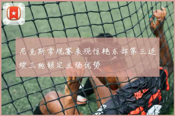 尼克斯常规赛表现惊艳东部第三连续三轮锁定主场优势
