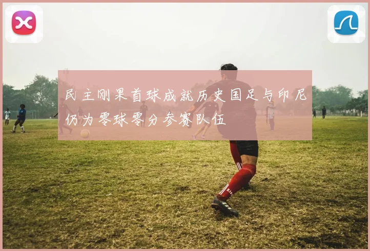 民主刚果首球成就历史国足与印尼仍为零球零分参赛队伍