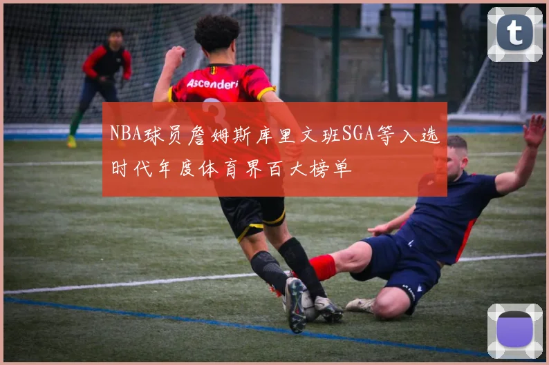 NBA球员詹姆斯库里文班SGA等入选时代年度体育界百大榜单