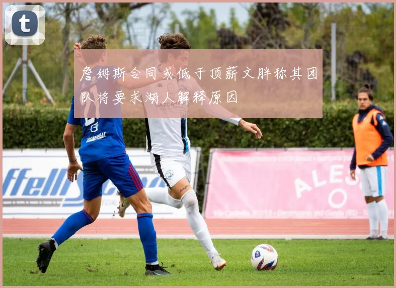 詹姆斯合同或低于顶薪文胖称其团队将要求湖人解释原因