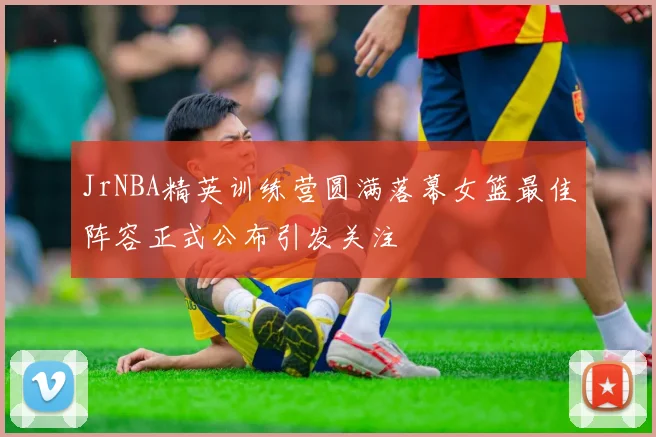 JrNBA精英训练营圆满落幕女篮最佳阵容正式公布引发关注