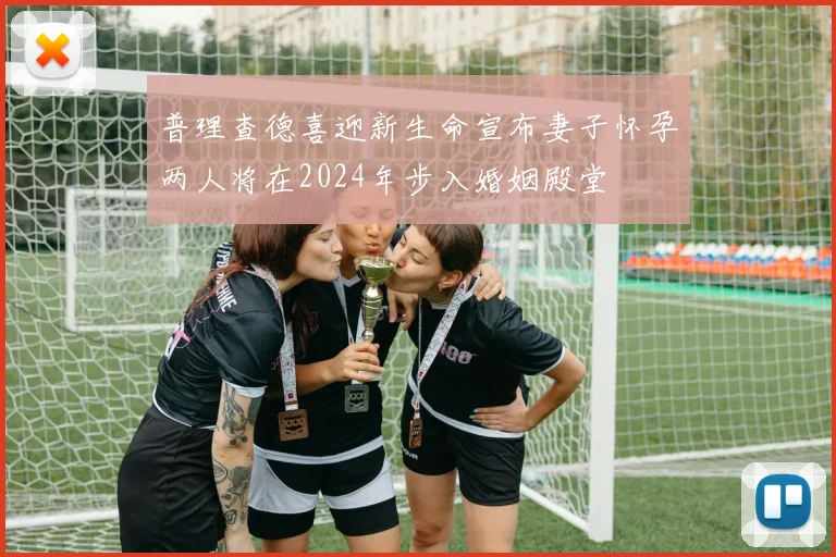 普理查德喜迎新生命宣布妻子怀孕两人将在2024年步入婚姻殿堂