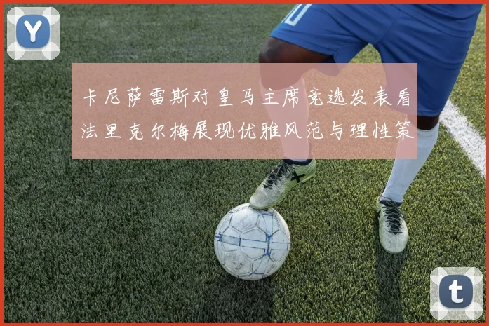 卡尼萨雷斯对皇马主席竞选发表看法里克尔梅展现优雅风范与理性策略