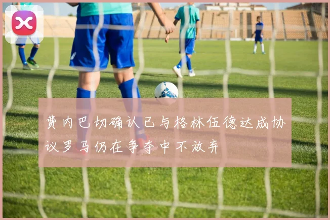 费内巴切确认已与格林伍德达成协议罗马仍在争夺中不放弃