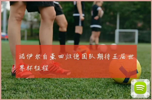 诺伊尔自豪回归德国队期待五届世界杯征程
