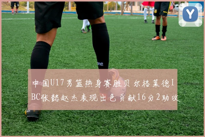 中国U17男篮热身赛胜贝尔格莱德IBC张懿赵杰表现出色贡献16分2助攻2抢断