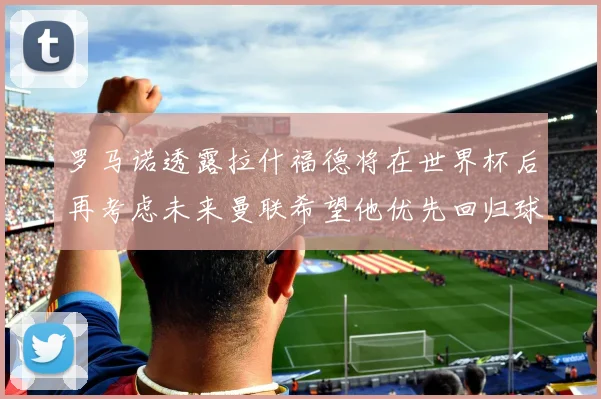 罗马诺透露拉什福德将在世界杯后再考虑未来曼联希望他优先回归球队