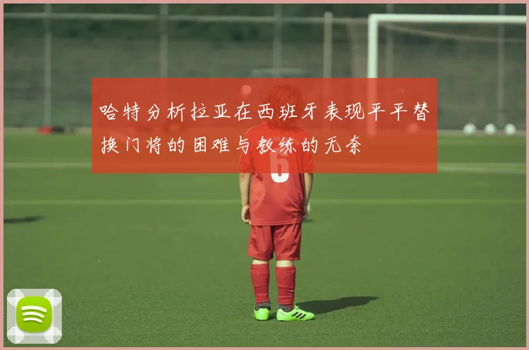 哈特分析拉亚在西班牙表现平平替换门将的困难与教练的无奈