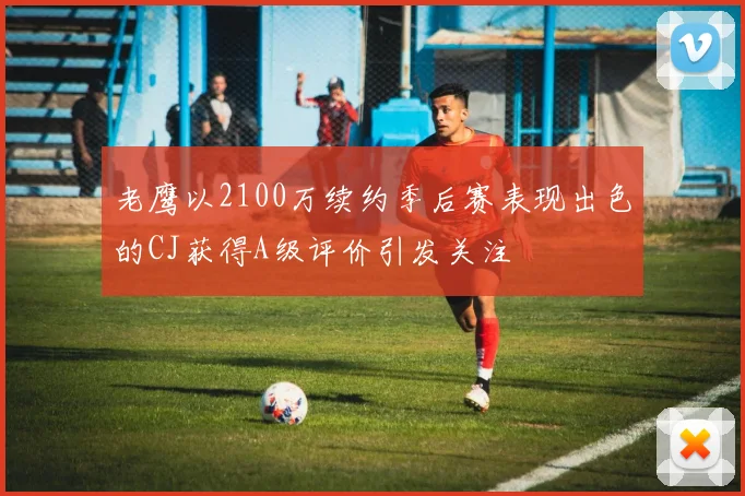 老鹰以2100万续约季后赛表现出色的CJ获得A级评价引发关注