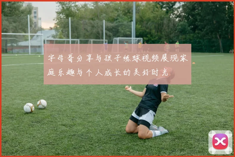 字母哥分享与孩子练球视频展现家庭乐趣与个人成长的美好时光